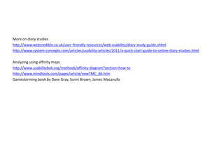More on diary studies
http://www.webcredible.co.uk/user-friendly-resources/web-usability/diary-study-guide.shtml
http://www.system-concepts.com/articles/usability-articles/2011/a-quick-start-guide-to-online-diary-studies.html

Analyzing using affinity maps
http://www.usabilitybok.org/methods/affinity-diagram?section=how-to
http://www.mindtools.com/pages/article/newTMC_86.htm
Gamestorming book by Dave Gray, Sunni Brown, James Macanufo
 