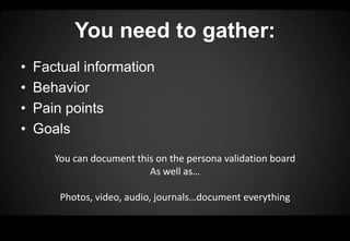 You need to gather:
•   Factual information
•   Behavior
•   Pain points
•   Goals
       You can document this on the persona validation board
                           As well as…

        Photos, video, audio, journals…document everything
 