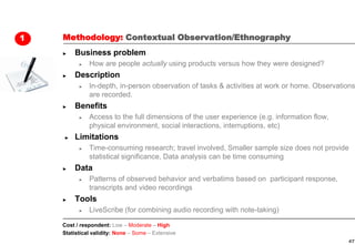 1   Methodology: Contextual Observation/Ethnography
    ►   Business problem
          ►   How are people actually using products versus how they were designed?
    ►   Description
          ►   In-depth, in-person observation of tasks & activities at work or home. Observations
              are recorded.
    ►   Benefits
          ►   Access to the full dimensions of the user experience (e.g. information flow,
              physical environment, social interactions, interruptions, etc)
    ►   Limitations
          ►   Time-consuming research; travel involved, Smaller sample size does not provide
              statistical significance, Data analysis can be time consuming
    ►   Data
          ►   Patterns of observed behavior and verbatims based on participant response,
              transcripts and video recordings
    ►   Tools
          ►   LiveScribe (for combining audio recording with note-taking)

    Cost / respondent: Low – Moderate – High
    Statistical validity: None – Some – Extensive
                                                                                              47
 