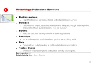 8   Methodology: Professional Heuristics


    ►   Business problem
          ►   Rapid feedback on UX design based on best practices or opinions
    ►   Definition
          ►   “Heuristic is a simple procedure that helps find adequate, though often imperfect,
              answers to difficult questions (same root as: eureka)”
    ►   Benefits
          ►   Fast, low cost, can be very effective in some applications
    ►   Limitations
          ►   No actual user data, analysis only as good as expert doing audit
    ►   Data
          ►   Ranging from verbal direction to highly detailed recommendations
    ►   Tools of Choice
          ►   Written or verbal descriptions and custom tools by each experts.
    Cost / respondent: NA
    Statistical validity: None – Some – Extensive



                                                                                               57
 