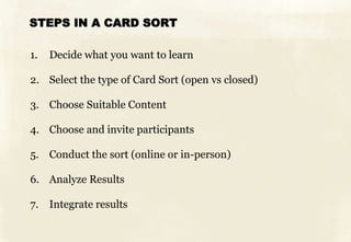 STEPS IN A CARD SORT

1.   Decide what you want to learn

2. Select the type of Card Sort (open vs closed)

3. Choose Suitable Content

4. Choose and invite participants

5. Conduct the sort (online or in-person)

6. Analyze Results

7. Integrate results
 