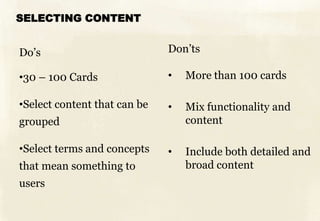 SELECTING CONTENT


Do’s                          Don’ts

•30 – 100 Cards               •   More than 100 cards

•Select content that can be   •   Mix functionality and
grouped                           content

•Select terms and concepts    •   Include both detailed and
that mean something to            broad content
users
 