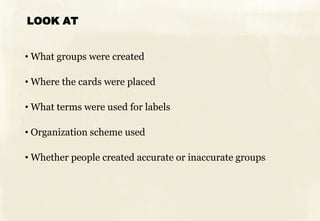 LOOK AT


• What groups were created

• Where the cards were placed

• What terms were used for labels

• Organization scheme used

• Whether people created accurate or inaccurate groups
 