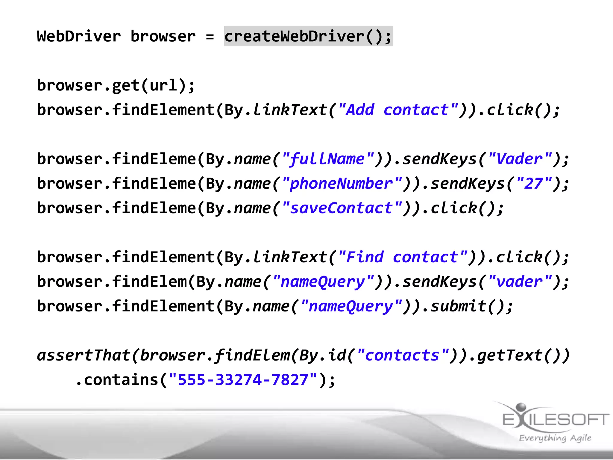 WebDriver browser = createWebDriver();

browser.get(url);
browser.findElement(By.linkText("Add contact")).click();

browser.findEleme(By.name("fullName")).sendKeys("Vader");
browser.findEleme(By.name("phoneNumber")).sendKeys("27");
browser.findEleme(By.name("saveContact")).click();

browser.findElement(By.linkText("Find contact")).click();
browser.findElem(By.name("nameQuery")).sendKeys("vader");
browser.findElement(By.name("nameQuery")).submit();

assertThat(browser.findElem(By.id("contacts")).getText())
    .contains("555-33274-7827");
 
