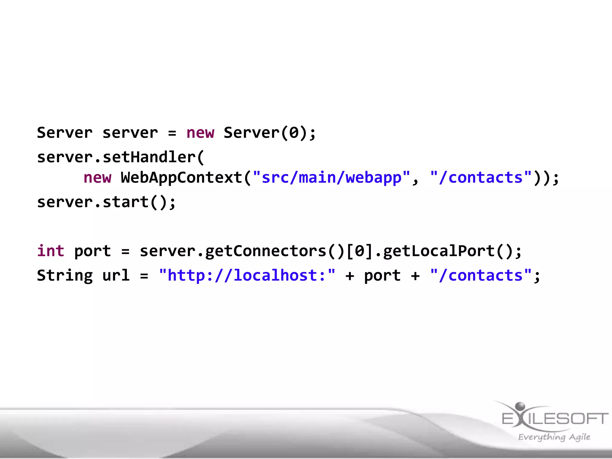 Server server = new Server(0);
server.setHandler(
     new WebAppContext("src/main/webapp", "/contacts"));
server.start();

int port = server.getConnectors()[0].getLocalPort();
String url = "http://localhost:" + port + "/contacts";
 