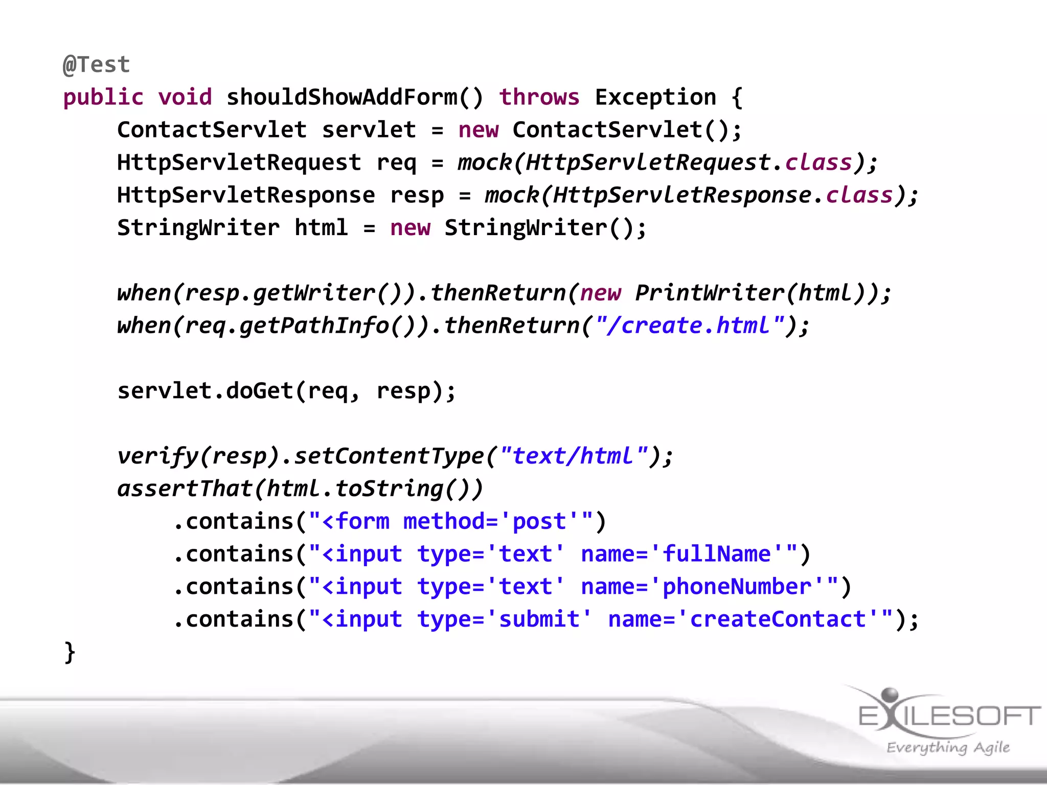 @Test
public void shouldShowAddForm() throws Exception {
    ContactServlet servlet = new ContactServlet();
    HttpServletRequest req = mock(HttpServletRequest.class);
    HttpServletResponse resp = mock(HttpServletResponse.class);
    StringWriter html = new StringWriter();

    when(resp.getWriter()).thenReturn(new PrintWriter(html));
    when(req.getPathInfo()).thenReturn("/create.html");

    servlet.doGet(req, resp);

    verify(resp).setContentType("text/html");
    assertThat(html.toString())
        .contains("<form method='post'")
        .contains("<input type='text' name='fullName'")
        .contains("<input type='text' name='phoneNumber'")
        .contains("<input type='submit' name='createContact'");
}
 