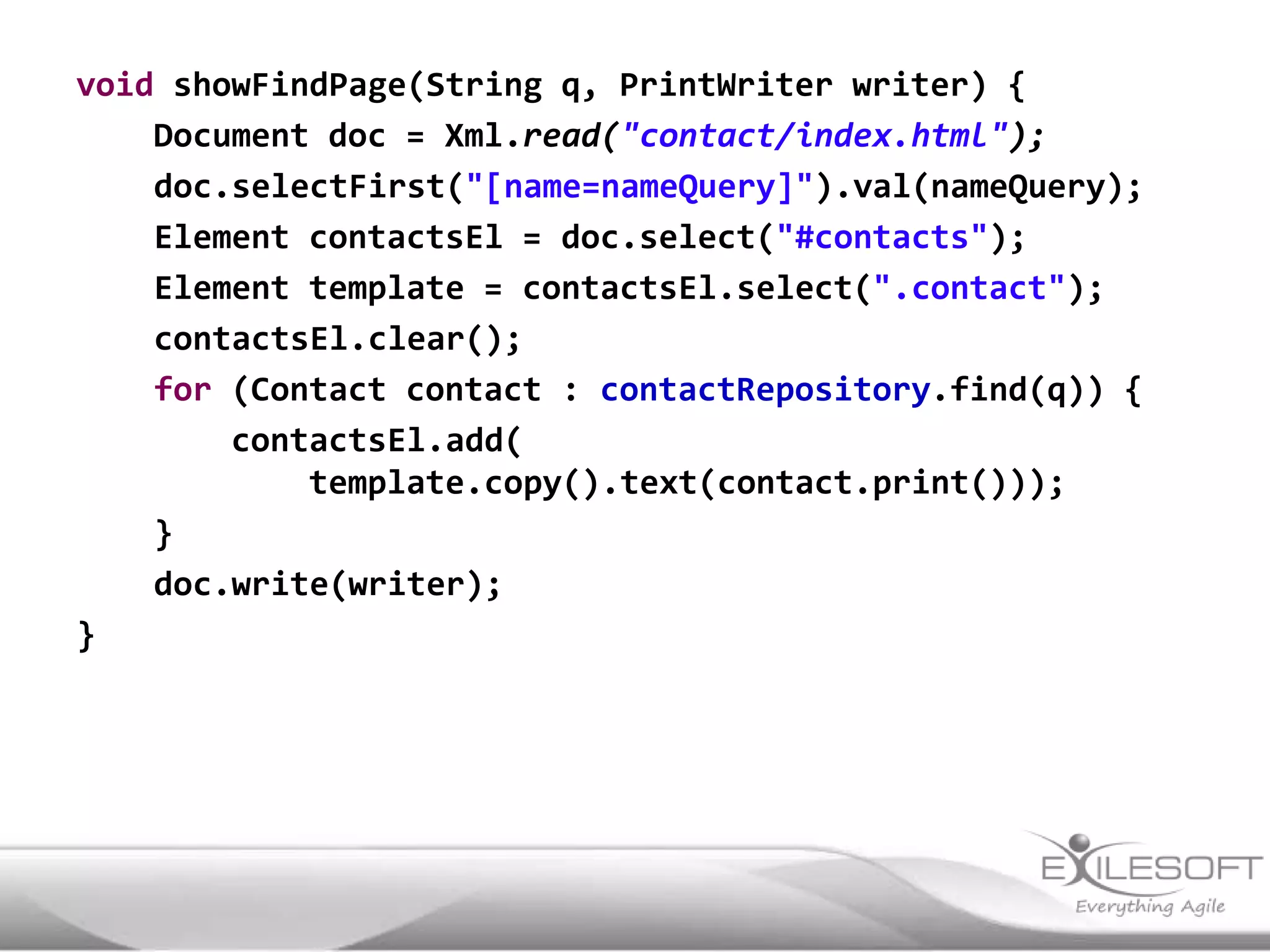 void showFindPage(String q, PrintWriter writer) {
    Document doc = Xml.read("contact/index.html");
    doc.selectFirst("[name=nameQuery]").val(nameQuery);
    Element contactsEl = doc.select("#contacts");
    Element template = contactsEl.select(".contact");
    contactsEl.clear();
    for (Contact contact : contactRepository.find(q)) {
        contactsEl.add(
            template.copy().text(contact.print()));
    }
    doc.write(writer);
}
 