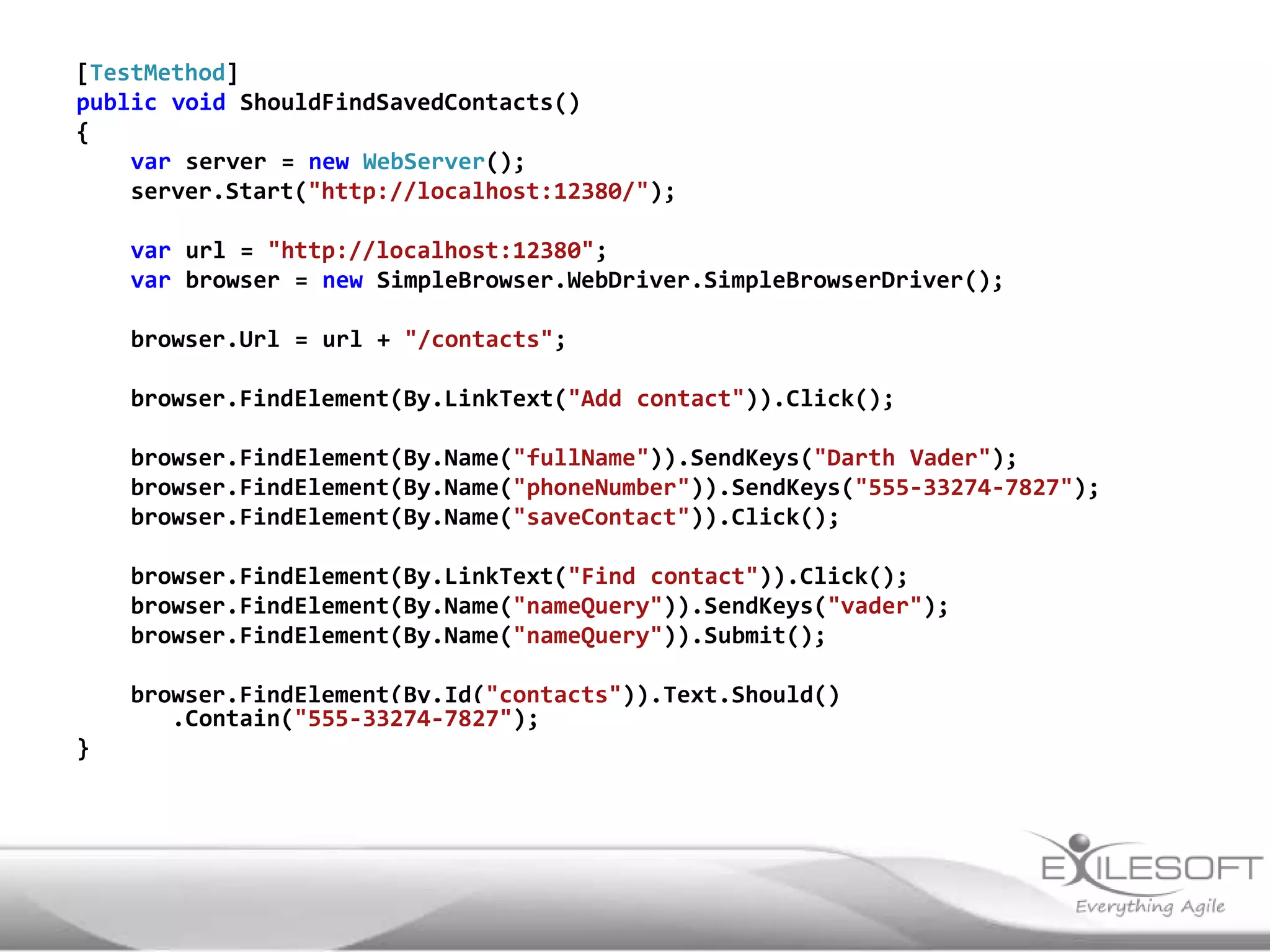[TestMethod]
public void ShouldFindSavedContacts()
{
    var server = new WebServer();
    server.Start("http://localhost:12380/");

    var url = "http://localhost:12380";
    var browser = new SimpleBrowser.WebDriver.SimpleBrowserDriver();

    browser.Url = url + "/contacts";

    browser.FindElement(By.LinkText("Add contact")).Click();

    browser.FindElement(By.Name("fullName")).SendKeys("Darth Vader");
    browser.FindElement(By.Name("phoneNumber")).SendKeys("555-33274-7827");
    browser.FindElement(By.Name("saveContact")).Click();

    browser.FindElement(By.LinkText("Find contact")).Click();
    browser.FindElement(By.Name("nameQuery")).SendKeys("vader");
    browser.FindElement(By.Name("nameQuery")).Submit();

    browser.FindElement(By.Id("contacts")).Text.Should()
       .Contain("555-33274-7827");
}
 