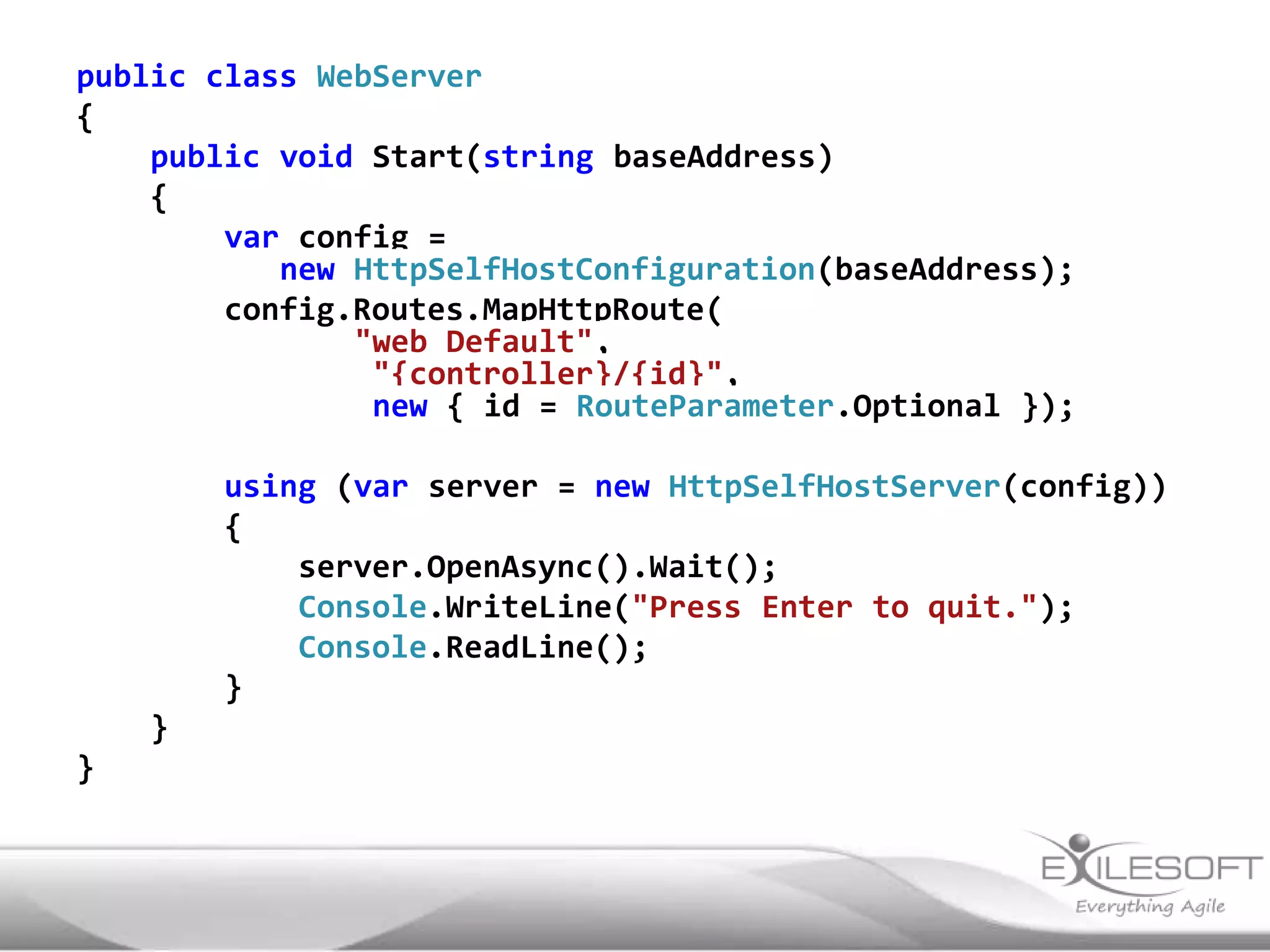 public class WebServer
{
    public void Start(string baseAddress)
    {
        var config =
           new HttpSelfHostConfiguration(baseAddress);
        config.Routes.MapHttpRoute(
               "web Default",
                "{controller}/{id}",
                new { id = RouteParameter.Optional });

        using (var server = new HttpSelfHostServer(config))
        {
            server.OpenAsync().Wait();
            Console.WriteLine("Press Enter to quit.");
            Console.ReadLine();
        }
    }
}
 
