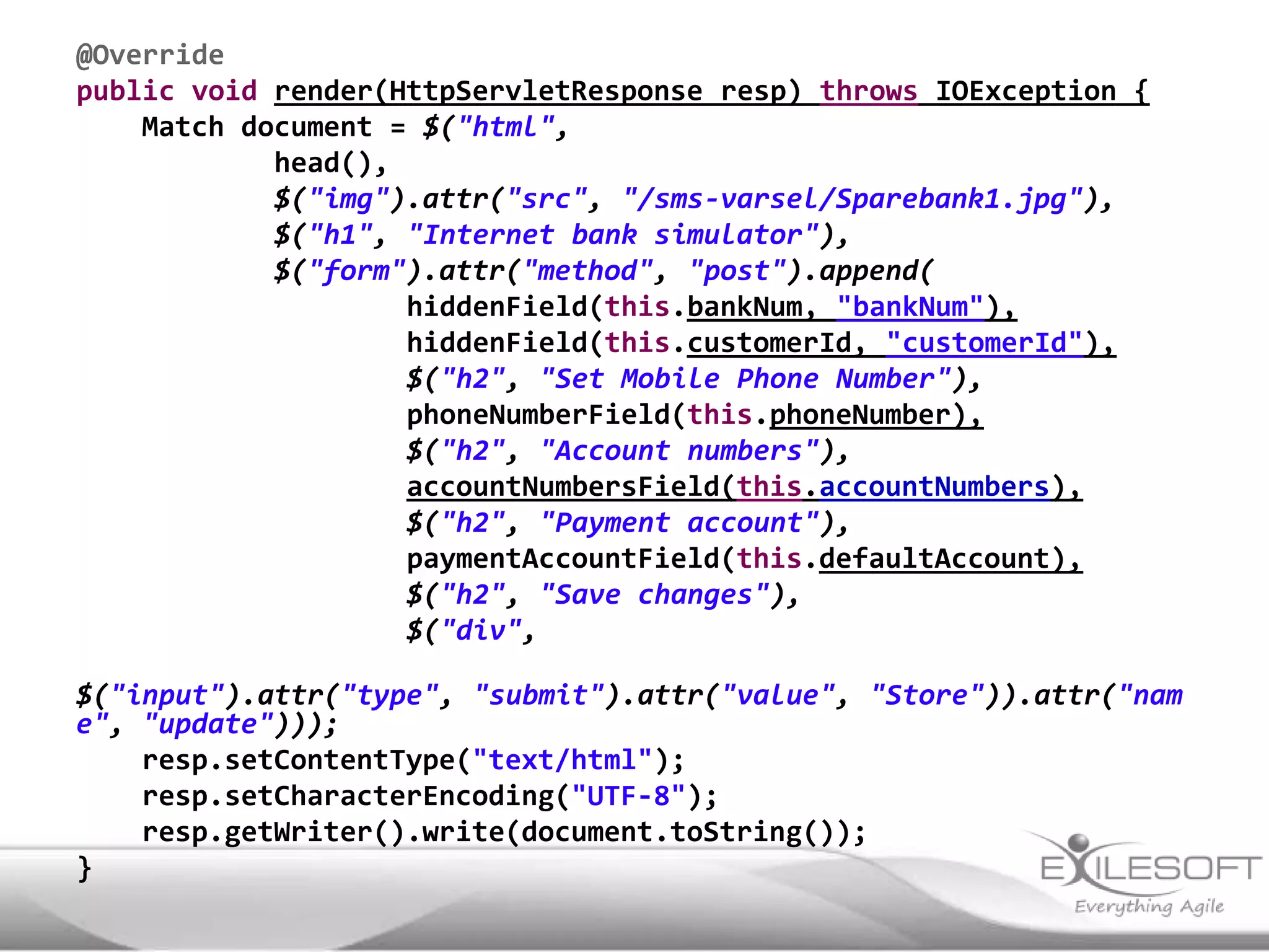 @Override
public void render(HttpServletResponse resp) throws IOException {
    Match document = $("html",
            head(),
            $("img").attr("src", "/sms-varsel/Sparebank1.jpg"),
            $("h1", "Internet bank simulator"),
            $("form").attr("method", "post").append(
                    hiddenField(this.bankNum, "bankNum"),
                    hiddenField(this.customerId, "customerId"),
                    $("h2", "Set Mobile Phone Number"),
                    phoneNumberField(this.phoneNumber),
                    $("h2", "Account numbers"),
                    accountNumbersField(this.accountNumbers),
                    $("h2", "Payment account"),
                    paymentAccountField(this.defaultAccount),
                    $("h2", "Save changes"),
                    $("div",

$("input").attr("type", "submit").attr("value", "Store")).attr("nam
e", "update")));
    resp.setContentType("text/html");
    resp.setCharacterEncoding("UTF-8");
    resp.getWriter().write(document.toString());
}
 