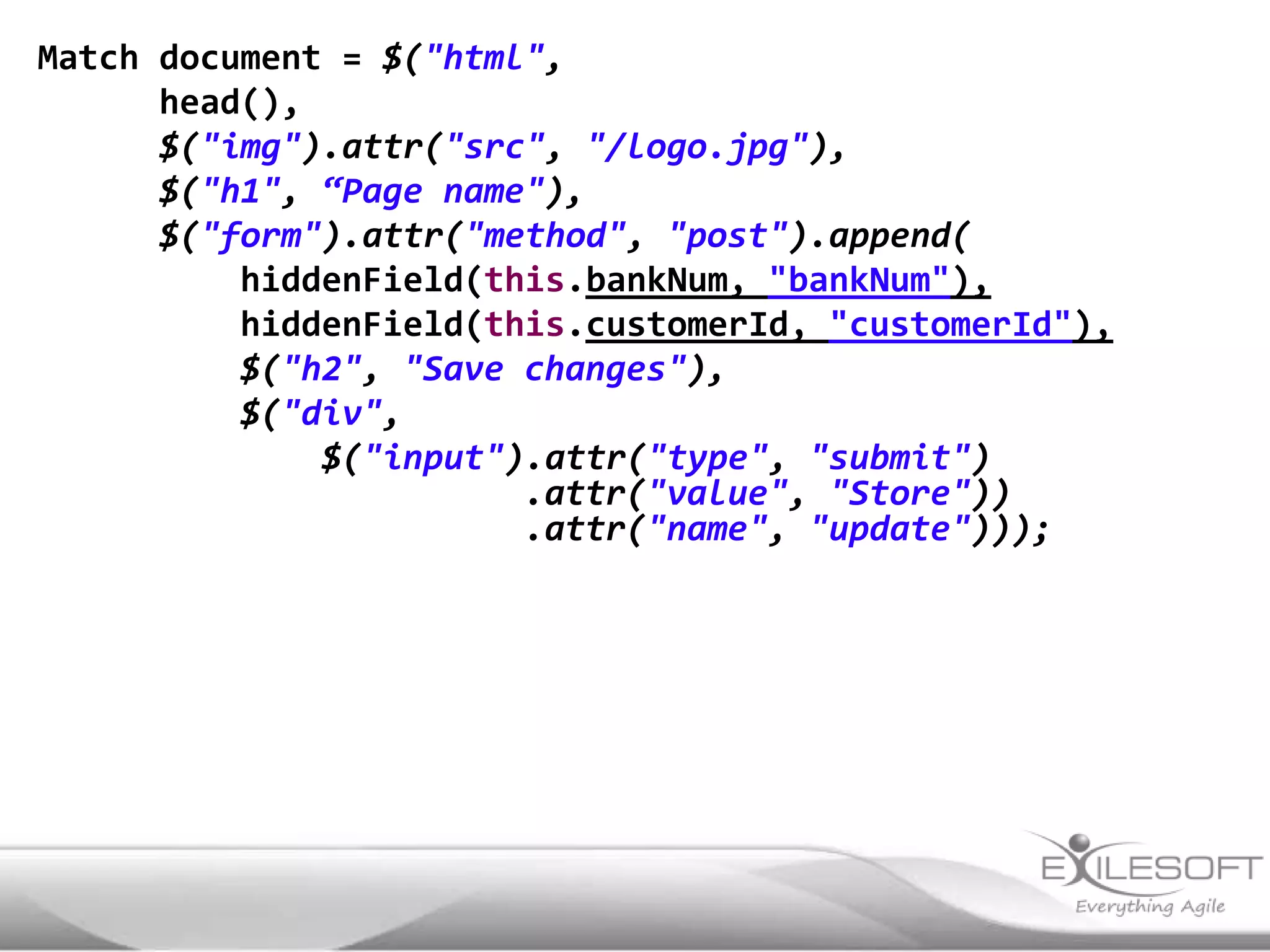 Match document = $("html",
      head(),
      $("img").attr("src", "/logo.jpg"),
      $("h1", “Page name"),
      $("form").attr("method", "post").append(
          hiddenField(this.bankNum, "bankNum"),
          hiddenField(this.customerId, "customerId"),
          $("h2", "Save changes"),
          $("div",
              $("input").attr("type", "submit")
                        .attr("value", "Store"))
                        .attr("name", "update")));
 