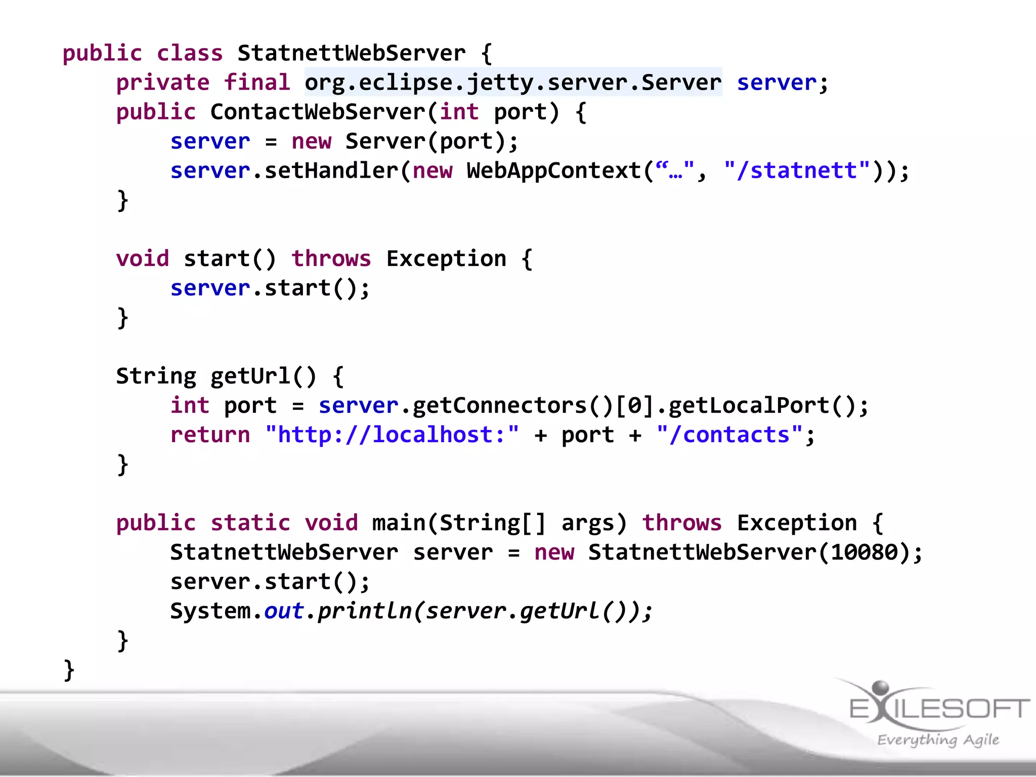 public class StatnettWebServer {
    private final org.eclipse.jetty.server.Server server;
    public ContactWebServer(int port) {
        server = new Server(port);
        server.setHandler(new WebAppContext(“…", "/statnett"));
    }

    void start() throws Exception {
        server.start();
    }

    String getUrl() {
        int port = server.getConnectors()[0].getLocalPort();
        return "http://localhost:" + port + "/contacts";
    }

    public static void main(String[] args) throws Exception {
        StatnettWebServer server = new StatnettWebServer(10080);
        server.start();
        System.out.println(server.getUrl());
    }
}
 