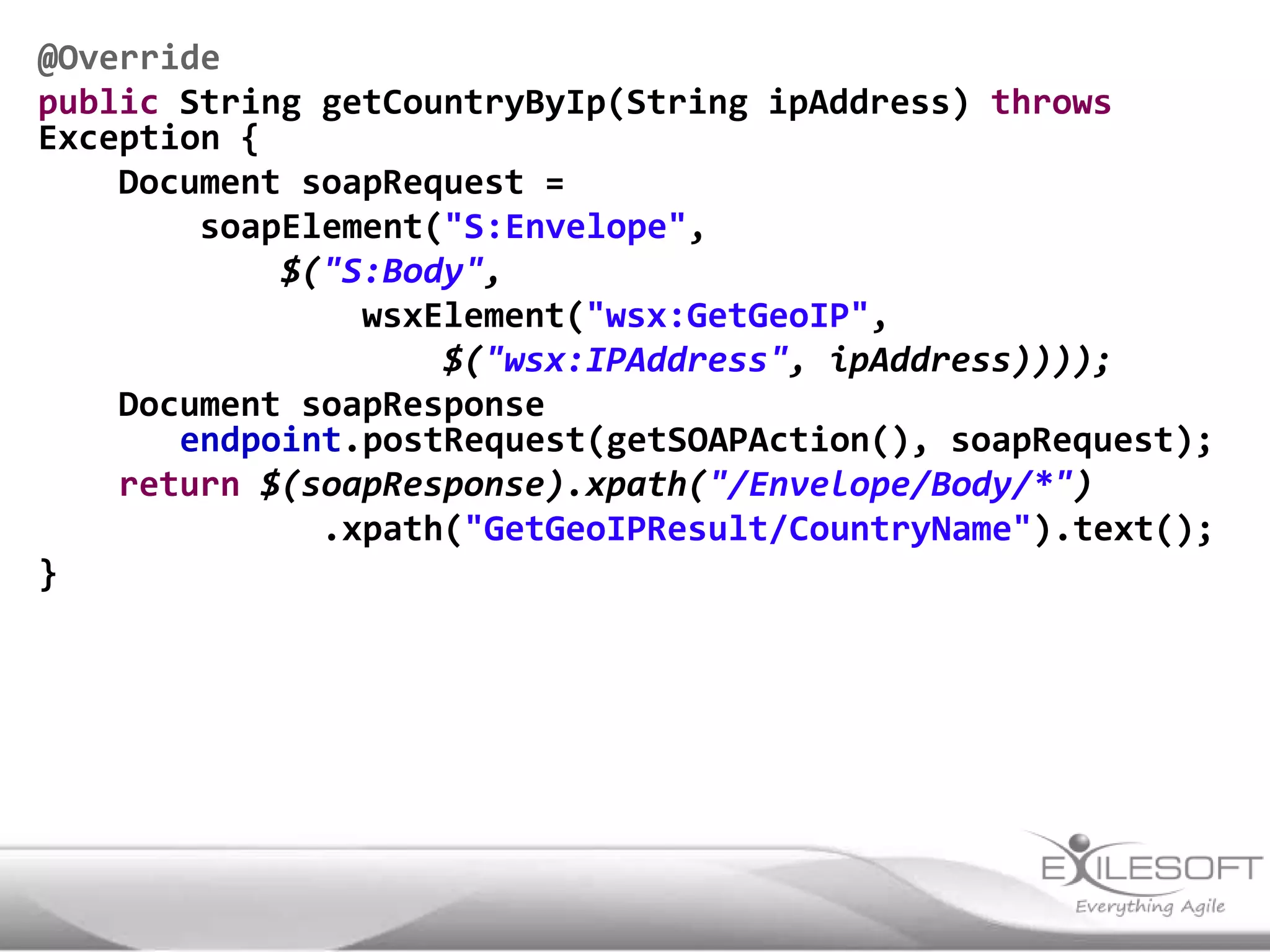 @Override
public String getCountryByIp(String ipAddress) throws
Exception {
    Document soapRequest =
        soapElement("S:Envelope",
            $("S:Body",
                wsxElement("wsx:GetGeoIP",
                    $("wsx:IPAddress", ipAddress))));
    Document soapResponse
       endpoint.postRequest(getSOAPAction(), soapRequest);
    return $(soapResponse).xpath("/Envelope/Body/*")
              .xpath("GetGeoIPResult/CountryName").text();
}
 