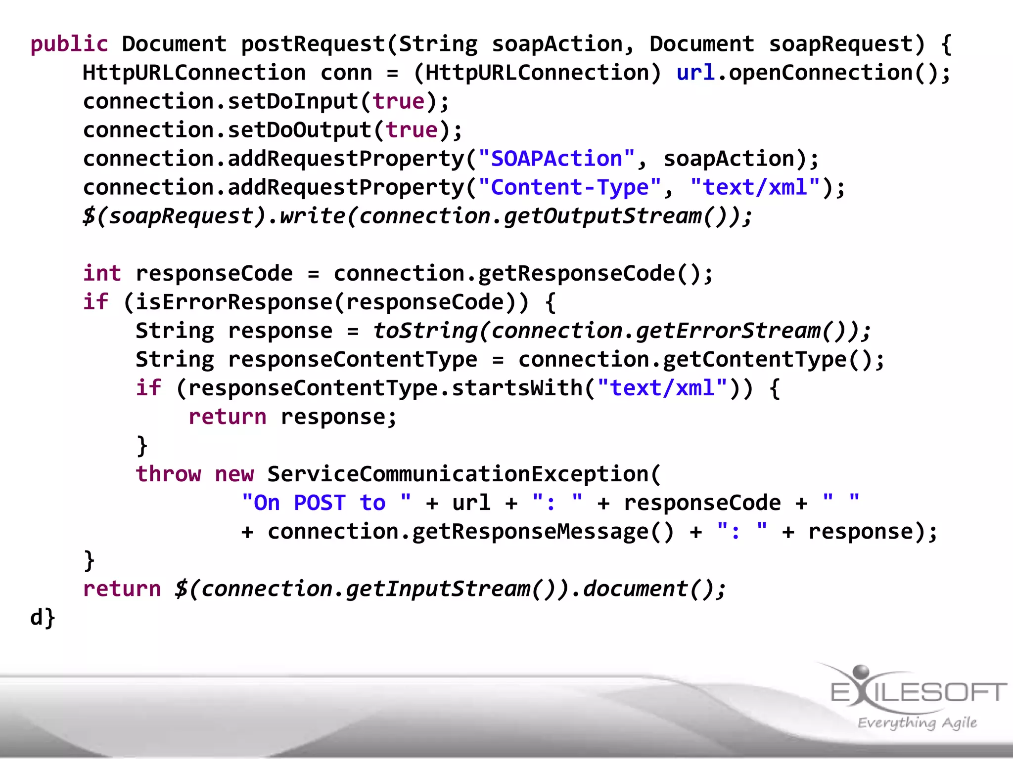 public Document postRequest(String soapAction, Document soapRequest) {
    HttpURLConnection conn = (HttpURLConnection) url.openConnection();
    connection.setDoInput(true);
    connection.setDoOutput(true);
    connection.addRequestProperty("SOAPAction", soapAction);
    connection.addRequestProperty("Content-Type", "text/xml");
    $(soapRequest).write(connection.getOutputStream());

     int responseCode = connection.getResponseCode();
     if (isErrorResponse(responseCode)) {
         String response = toString(connection.getErrorStream());
         String responseContentType = connection.getContentType();
         if (responseContentType.startsWith("text/xml")) {
             return response;
         }
         throw new ServiceCommunicationException(
                 "On POST to " + url + ": " + responseCode + " "
                 + connection.getResponseMessage() + ": " + response);
     }
     return $(connection.getInputStream()).document();
d}
 