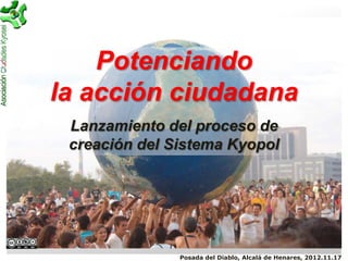 Potenciando
la acción ciudadana
 Lanzamiento del proceso de
 creación del Sistema Kyopol




               Posada del Diablo, Alcalá de Henares, 2012.11.17
 