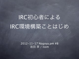 IRC初心者による
IRC環境構築ことはじめ

  2012-11-17 Nagoya.pm #8
        岩田 享 / issm
 