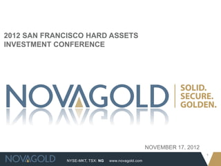 2012 SAN FRANCISCO HARD ASSETS
INVESTMENT CONFERENCE




                                                     NOVEMBER 17, 2012
                                                                         1
              NYSE-MKT, TSX: NG   www.novagold.com
 