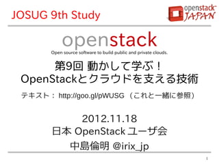 JOSUG 9th Study

            openstack
       Open source software to build public and private clouds.


      第9回 動かして学ぶ！
 OpenStackとクラウドを支える技術
 テキスト： http://goo.gl/pWUSG （これと一緒に参照）


           2012.11.18
       日本 OpenStack ユーザ会
         中島倫明 @irix_jp
                                                                  1
 