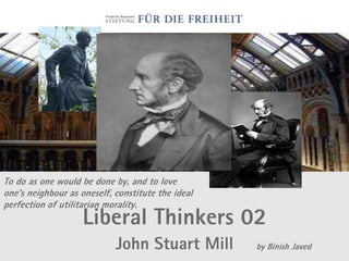 To do as one would be done by, and to love
one's neighbour as oneself, constitute the ideal
perfection of utilitarian morality.
                    Liberal Thinkers 02
                            John Stuart Mill       by Binish Javed
 