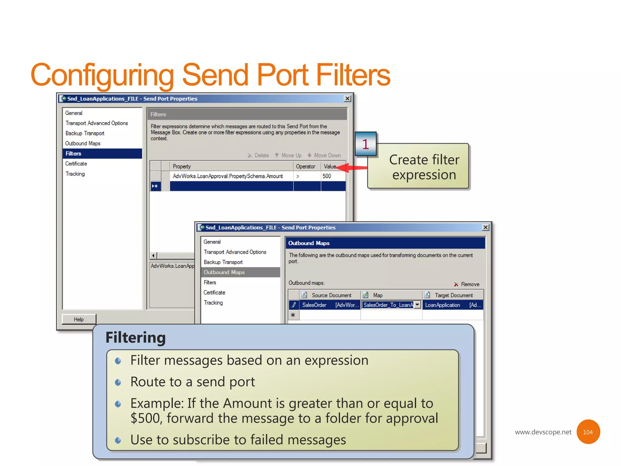 1
                                             Create filter
                                             expression




Filtering
   Filter messages based on an expression
   Route to a send port
   Example: If the Amount is greater than or equal to
   $500, forward the message to a folder for approval
                                                             www.devscope.net   104
   Use to subscribe to failed messages
 