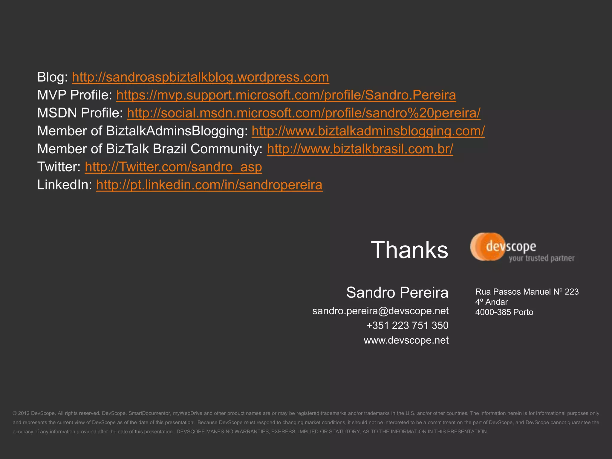 http://sandroaspbiztalkblog.wordpress.com
        https://mvp.support.microsoft.com/profile/Sandro.Pereira
          http://social.msdn.microsoft.com/profile/sandro%20pereira/
                                http://www.biztalkadminsblogging.com/
                                   http://www.biztalkbrasil.com.br/
  http://Twitter.com/sandro_asp
    http://pt.linkedin.com/in/sandropereira




                                                                   Rua Passos Manuel Nº 223
                                                                   4º Andar
                                                                   4000-385 Porto
 
