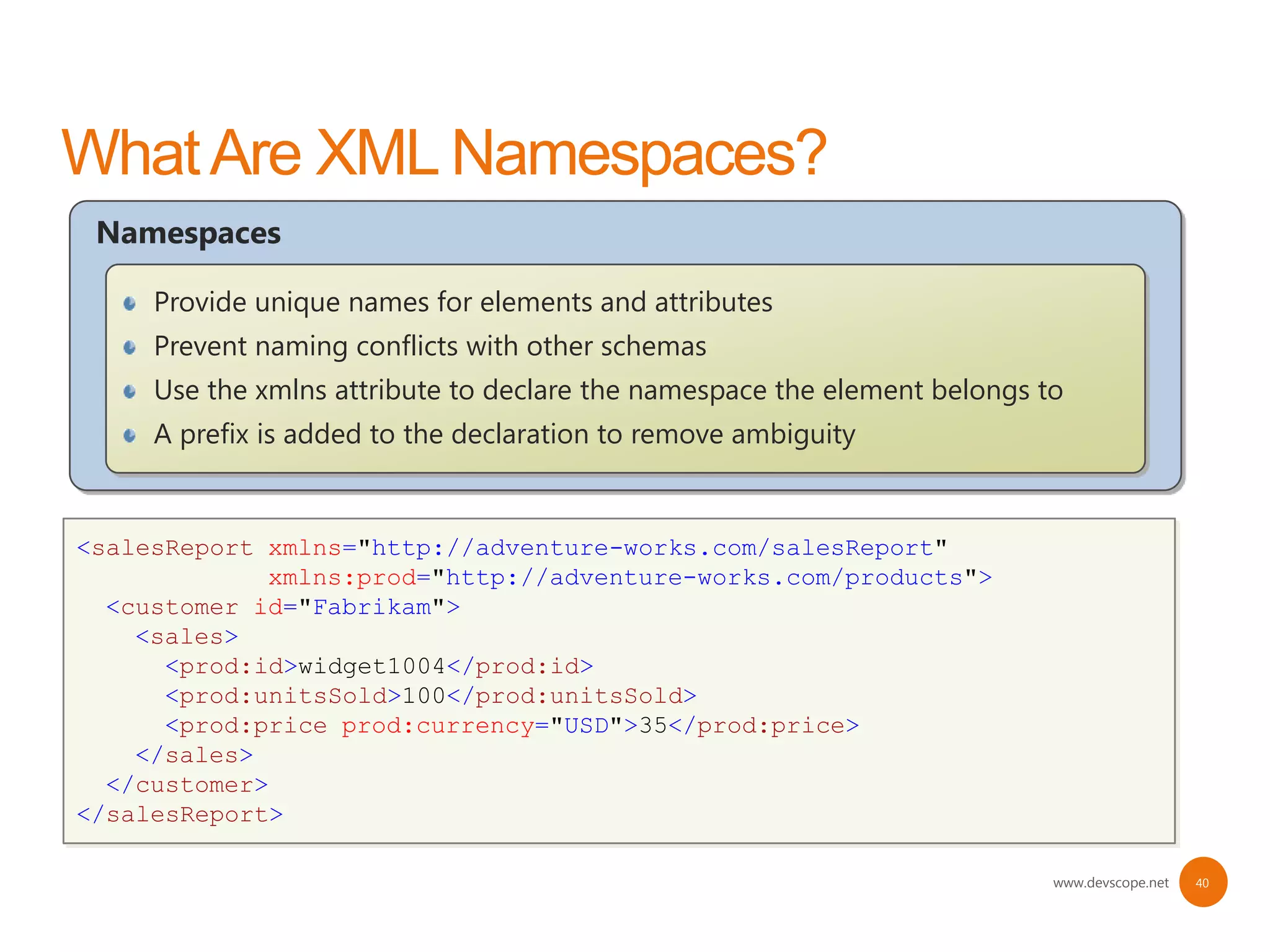 Namespaces

     Provide unique names for elements and attributes
     Prevent naming conflicts with other schemas
     Use the xmlns attribute to declare the namespace the element belongs to
     A prefix is added to the declaration to remove ambiguity


<salesReport xmlns="http://adventure-works.com/salesReport"
<salesReport
<salesReport>xmlns="http://adventure-works.com/salesReport">
             xmlns:prod="http://adventure-works.com/products">
  <customer id="Fabrikam">
  <customer id="Fabrikam">
    <sales>
    <sales>
      <id>widget1004</id>
      <prod:id>widget1004</prod:id>
      <id>widget1004</id>
      <unitsSold>100</unitsSold>
      <prod:unitsSold>100</prod:unitsSold>
      <unitsSold>100</unitsSold>
      <price currency="USD">35</price>
      <prod:price prod:currency="USD">35</prod:price>
      <price currency="USD">35</price>
    </sales>
    </sales>
  </customer>
  </customer>
</salesReport>
</salesReport>

                                                                           www.devscope.net   40
 