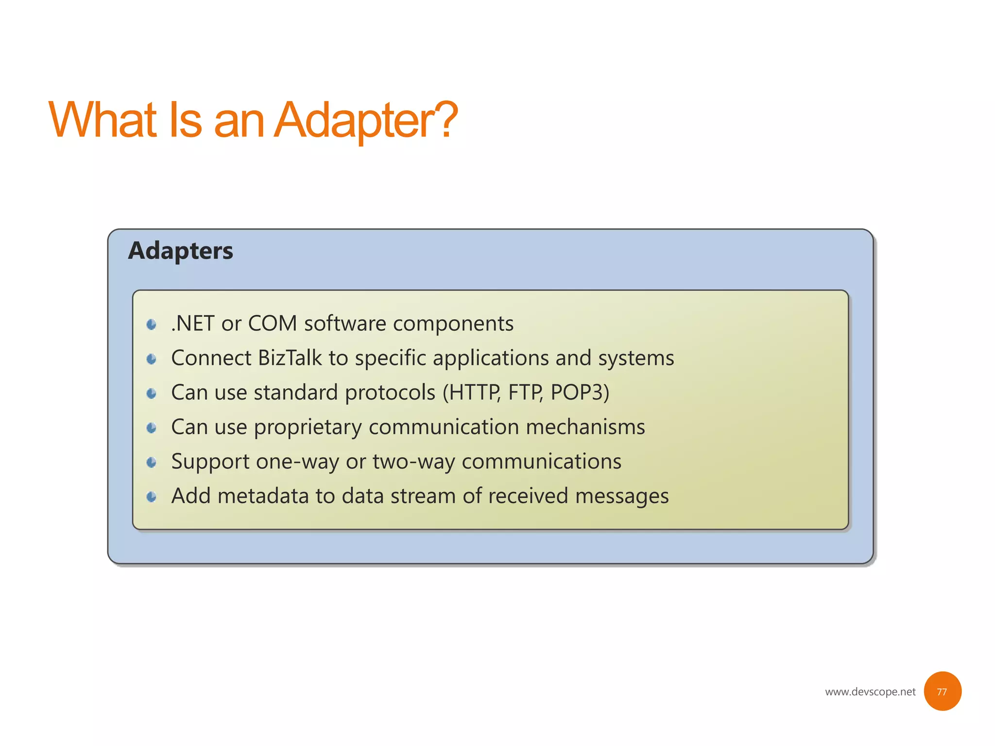 Adapters

   .NET or COM software components
   Connect BizTalk to specific applications and systems
   Can use standard protocols (HTTP, FTP, POP3)
   Can use proprietary communication mechanisms
   Support one-way or two-way communications
   Add metadata to data stream of received messages




                                                          www.devscope.net   77
 