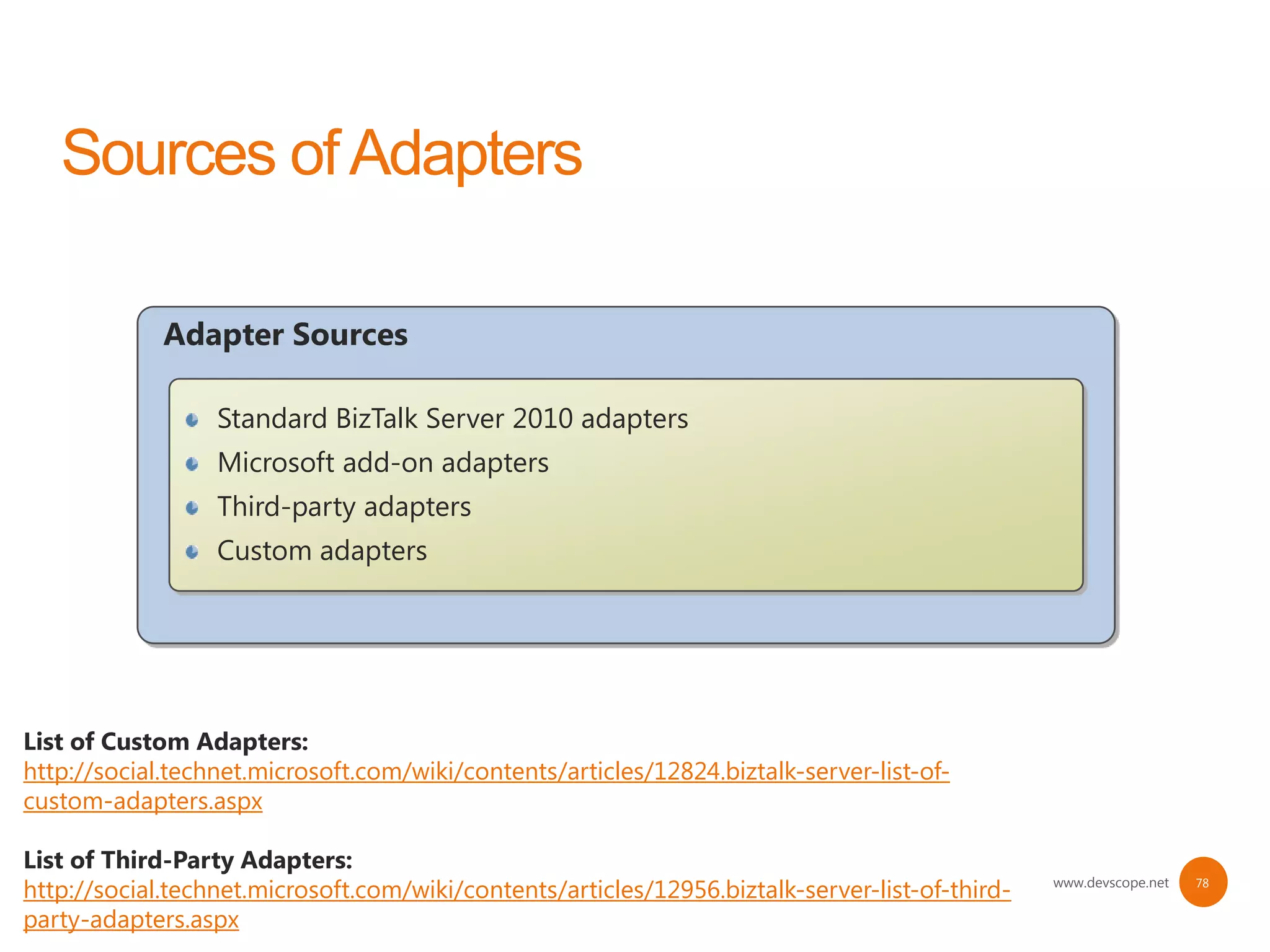 Adapter Sources

                  Standard BizTalk Server 2010 adapters
                  Microsoft add-on adapters
                  Third-party adapters
                  Custom adapters




List of Custom Adapters:
http://social.technet.microsoft.com/wiki/contents/articles/12824.biztalk-server-list-of-
custom-adapters.aspx

List of Third-Party Adapters:
http://social.technet.microsoft.com/wiki/contents/articles/12956.biztalk-server-list-of-third-   www.devscope.net   78


party-adapters.aspx
 