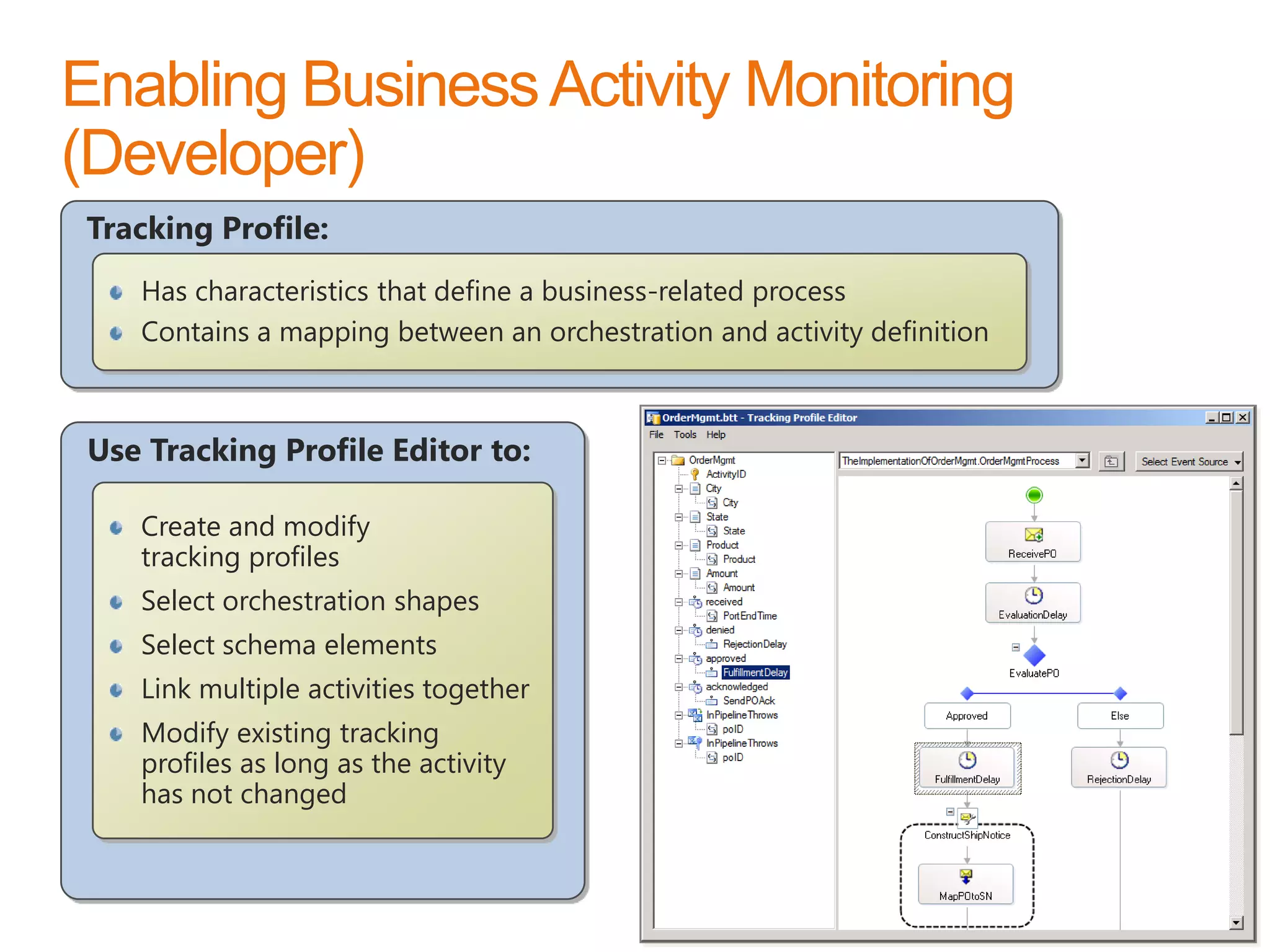 Tracking Profile:
   Has characteristics that define a business-related process
   Contains a mapping between an orchestration and activity definition



Use Tracking Profile Editor to:

   Create and modify
   tracking profiles
   Select orchestration shapes
   Select schema elements
   Link multiple activities together
   Modify existing tracking
   profiles as long as the activity
   has not changed

                                                                         www.devscope.net   94
 