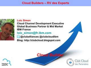 Cloud Builders – RV des Experts




Loic Simon
Cloud Channel Development Executive
Global Business Partner & Mid Market
IBM France
loic_simon@fr.ibm.com
   @cluballiances @clubcloudibm
Blog: http://clubcloud.blogspot.com




               Cloud Builder
 
