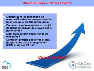 Cloud Builders – RV des Experts



Quelles sont les tendances du
marché Cloud et les perspectives de
business pour les Cloud Builders?
Comment vendre et mener un projet
de Cloud privé/hybride et avec quels
partenaires?
Quel est le retour d'expérience de
mes pairs?
Comment profiter des offres et des
programmes d'accompagnement
d'IBM et de ses VADs?



                         Cloud Builder
 