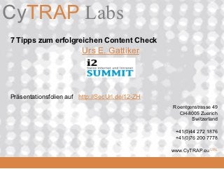 CyTRAP Labs
               Software die den
CyTRAP.eu      Online Buzz misst


 7 Tipps zum erfolgreichen Content Check
                             Urs E. Gattiker




 Präsentationsfolien auf http://SecUrl.de/12-ZH
                                                  Roentgenstrasse 49
                                                    CH-8005 Zuerich
                                                         Switzerland

                                                   +41(0)44 272 1876
                                                   +41(0)76 200 7778

  2008_06_16
                                                  www.CyTRAP.eu URL
 
