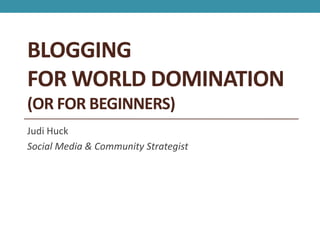 BLOGGING
FOR WORLD DOMINATION
(OR FOR BEGINNERS)
Judi Huck
Social Media & Community Strategist
 