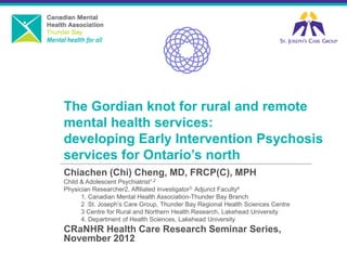 The Gordian knot for rural and remote mental health services: developing Early Intervention Psychosis services for Ontario’s north 
Chiachen (Chi) Cheng, MD, FRCP(C), MPH 
Child & Adolescent Psychiatrist1,2 
Physician Researcher2, Affiliated Investigator3, Adjunct Faculty4 
1. Canadian Mental Health Association-Thunder Bay Branch 
2 St. Joseph’s Care Group, Thunder Bay Regional Health Sciences Centre 
3 Centre for Rural and Northern Health Research, Lakehead University 
4. Department of Health Sciences, Lakehead University 
CRaNHR Health Care Research Seminar Series, November 2012 
 