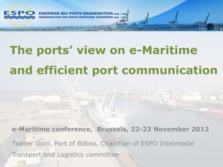 The ports’ view on e-Maritime
and efficient port communication




e-Maritime conference, Brussels, 22-23 November 2012

Txaber Goiri, Port of Bilbao, Chairman of ESPO Intermodal
Transport and Logistics committee
 