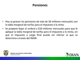 Ministerio de Hacienda y Crédito Público
República de Colombia
• Hoy se gravan las pensiones de más de 26 millones mensuales con
la tabla marginal de tarifas para el impuesto a la renta.
• Se propone bajar el umbral a $10 millones mensuales para que le
aplique la tabla marginal de tarifas para el impuesto a la renta, sin
que el impuesto a cargo final pueda ser inferior al que se
determina a través del IMAN
Pensiones
 