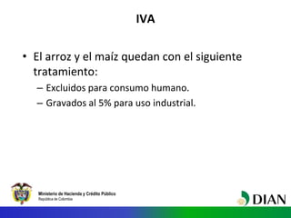 Ministerio de Hacienda y Crédito Público
República de Colombia
IVA
• El arroz y el maíz quedan con el siguiente
tratamiento:
– Excluidos para consumo humano.
– Gravados al 5% para uso industrial.
 