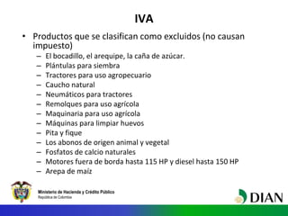 Ministerio de Hacienda y Crédito Público
República de Colombia
IVA
• Productos que se clasifican como excluidos (no causan
impuesto)
– El bocadillo, el arequipe, la caña de azúcar.
– Plántulas para siembra
– Tractores para uso agropecuario
– Caucho natural
– Neumáticos para tractores
– Remolques para uso agrícola
– Maquinaria para uso agrícola
– Máquinas para limpiar huevos
– Pita y fique
– Los abonos de origen animal y vegetal
– Fosfatos de calcio naturales
– Motores fuera de borda hasta 115 HP y diesel hasta 150 HP
– Arepa de maíz
 
