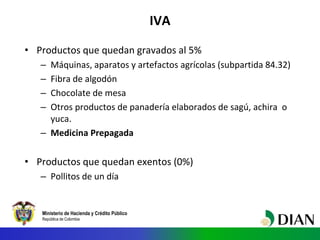 Ministerio de Hacienda y Crédito Público
República de Colombia
IVA
• Productos que quedan gravados al 5%
– Máquinas, aparatos y artefactos agrícolas (subpartida 84.32)
– Fibra de algodón
– Chocolate de mesa
– Otros productos de panadería elaborados de sagú, achira o
yuca.
– Medicina Prepagada
• Productos que quedan exentos (0%)
– Pollitos de un día
 