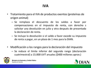 Ministerio de Hacienda y Crédito Público
República de Colombia
IVA
• Tratamiento para el IVA de productos exentos (proteínas de
origen animal)
– Se remplaza el descuento de los saldos a favor por
compensaciones en el impuesto de renta, con derecho s
solicitar una devolución en julio y otra después de presentada
la declaración de renta.
– Se incluye la devolución si el saldo a favor excede su impuesto
de renta a pagar, en un plazo de 1 mes para la DIAN.
• Modificación a los rangos para la declaración del impuesto
– Se reduce el límite inferior del segundo rango (declaración
cuatrimestral) a 15.000 UVT anuales ($400 millones aprox.)
 