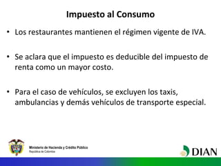 Ministerio de Hacienda y Crédito Público
República de Colombia
Impuesto al Consumo
• Los restaurantes mantienen el régimen vigente de IVA.
• Se aclara que el impuesto es deducible del impuesto de
renta como un mayor costo.
• Para el caso de vehículos, se excluyen los taxis,
ambulancias y demás vehículos de transporte especial.
 
