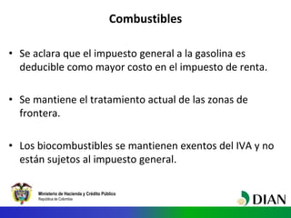 Ministerio de Hacienda y Crédito Público
República de Colombia
Combustibles
• Se aclara que el impuesto general a la gasolina es
deducible como mayor costo en el impuesto de renta.
• Se mantiene el tratamiento actual de las zonas de
frontera.
• Los biocombustibles se mantienen exentos del IVA y no
están sujetos al impuesto general.
 