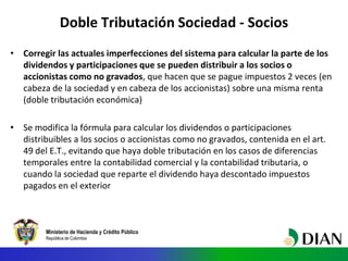 Ministerio de Hacienda y Crédito Público
República de Colombia
Doble Tributación Sociedad - Socios
• Corregir las actuales imperfecciones del sistema para calcular la parte de los
dividendos y participaciones que se pueden distribuir a los socios o
accionistas como no gravados, que hacen que se pague impuestos 2 veces (en
cabeza de la sociedad y en cabeza de los accionistas) sobre una misma renta
(doble tributación económica)
• Se modifica la fórmula para calcular los dividendos o participaciones
distribuibles a los socios o accionistas como no gravados, contenida en el art.
49 del E.T., evitando que haya doble tributación en los casos de diferencias
temporales entre la contabilidad comercial y la contabilidad tributaria, o
cuando la sociedad que reparte el dividendo haya descontado impuestos
pagados en el exterior
 
