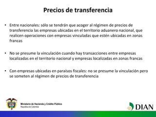 Ministerio de Hacienda y Crédito Público
República de Colombia
Precios de transferencia
• Entre nacionales: sólo se tendrán que acoger al régimen de precios de
transferencia las empresas ubicadas en el territorio aduanero nacional, que
realicen operaciones con empresas vinculadas que estén ubicadas en zonas
francas
• No se presume la vinculación cuando hay transacciones entre empresas
localizadas en el territorio nacional y empresas localizadas en zonas francas
• Con empresas ubicadas en paraísos fiscales: no se presume la vinculación pero
se someten al régimen de precios de transferencia
 