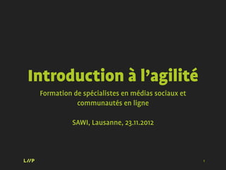 Introduction à l’agilité
 Formation de spécialistes en médias sociaux et
            communautés en ligne

           SAWI, Lausanne, 23.11.2012



                                                  1
 