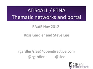 ATIS4ALL / ETNA
Thematic networks and portal
         RAatE Nov 2012

     Ross Gardler and Steve Lee


  rgardler/slee@opendirective.com
        @rgardler     @slee
 