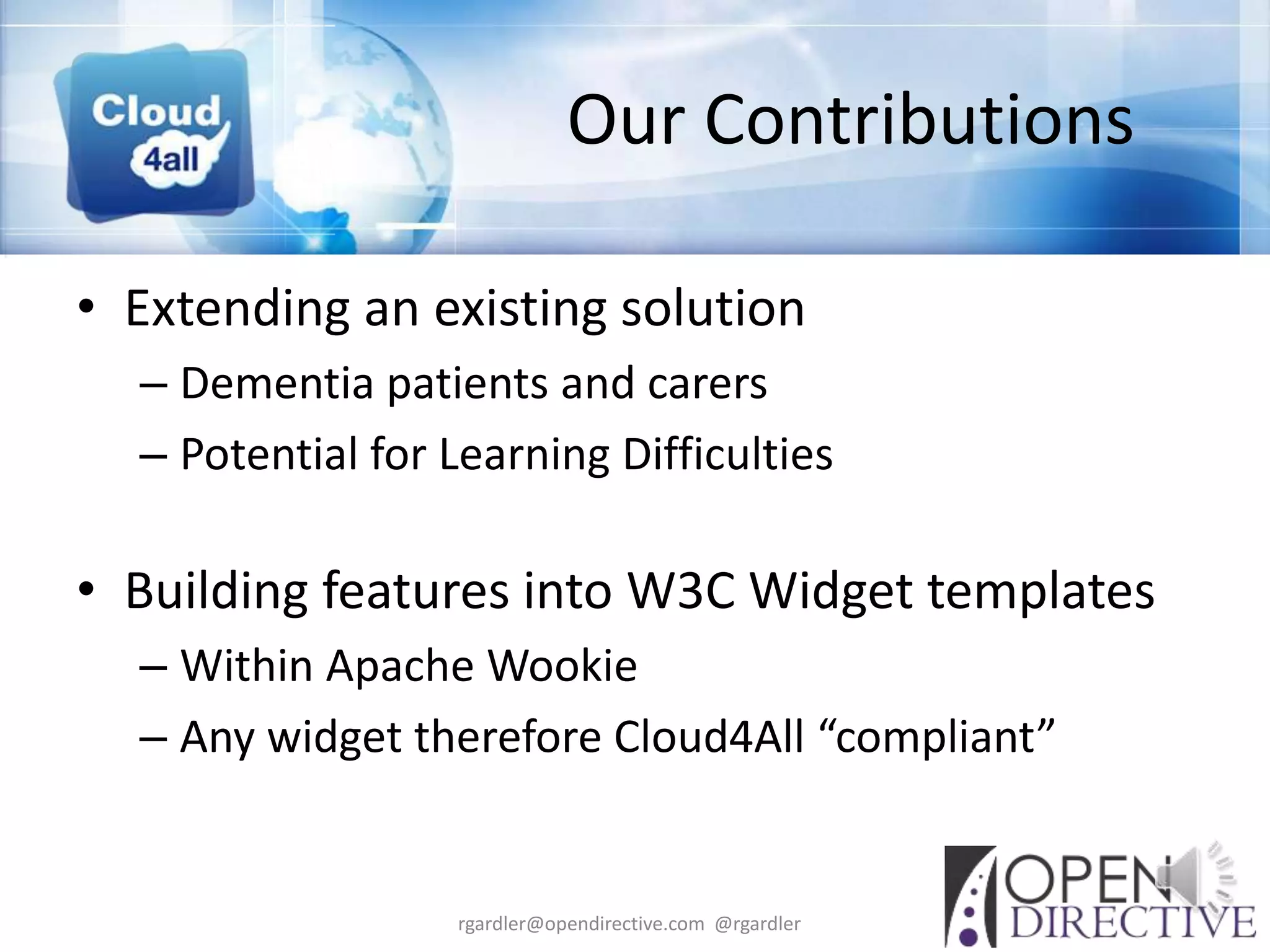 Our Contributions

• Extending an existing solution
  – Dementia patients and carers
  – Potential for Learning Difficulties

• Building features into W3C Widget templates
  – Within Apache Wookie
  – Any widget therefore Cloud4All “compliant”


                  rgardler@opendirective.com @rgardler
 