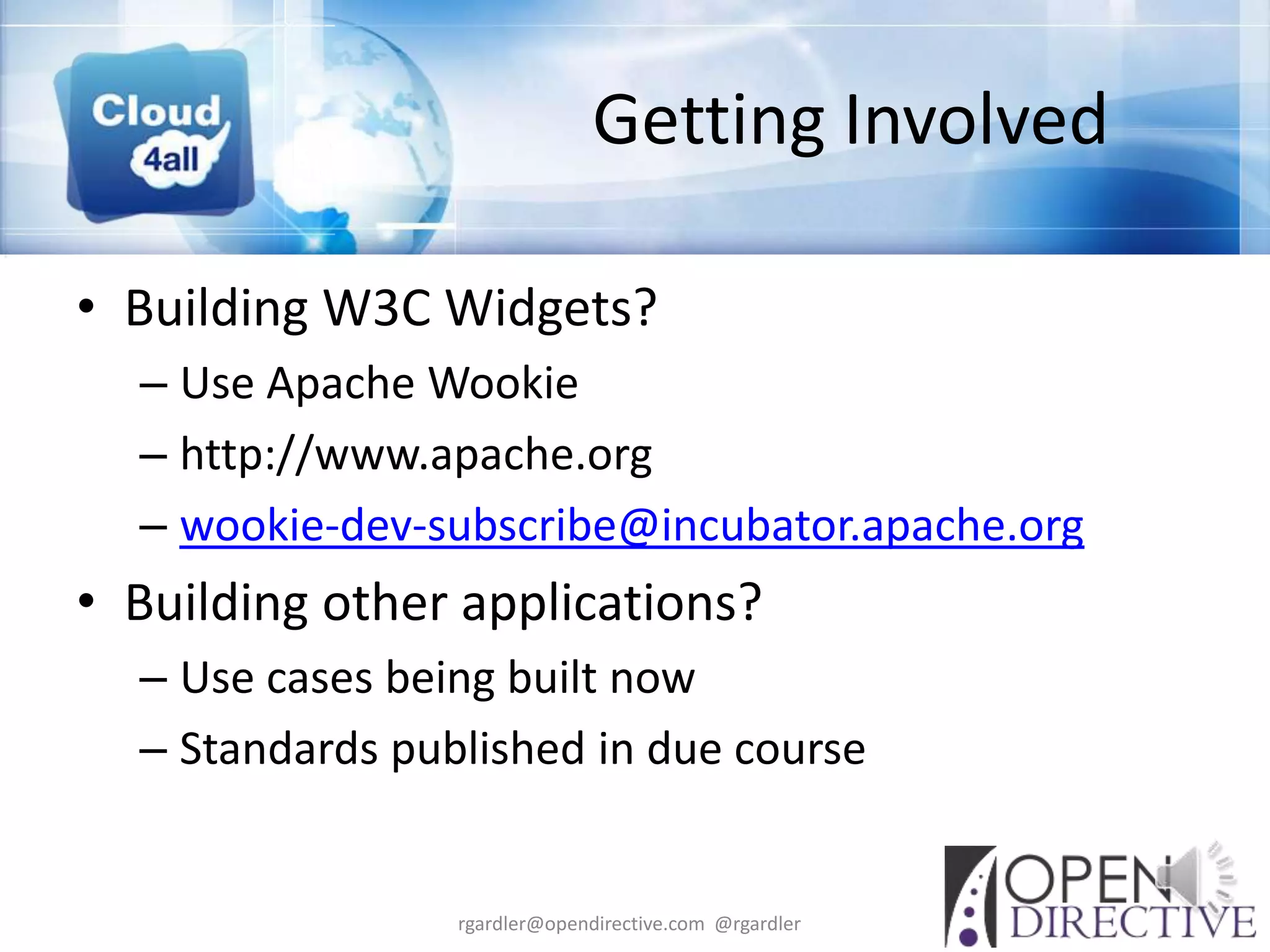 Getting Involved

• Building W3C Widgets?
  – Use Apache Wookie
  – http://www.apache.org
  – wookie-dev-subscribe@incubator.apache.org
• Building other applications?
  – Use cases being built now
  – Standards published in due course


                 rgardler@opendirective.com @rgardler
 