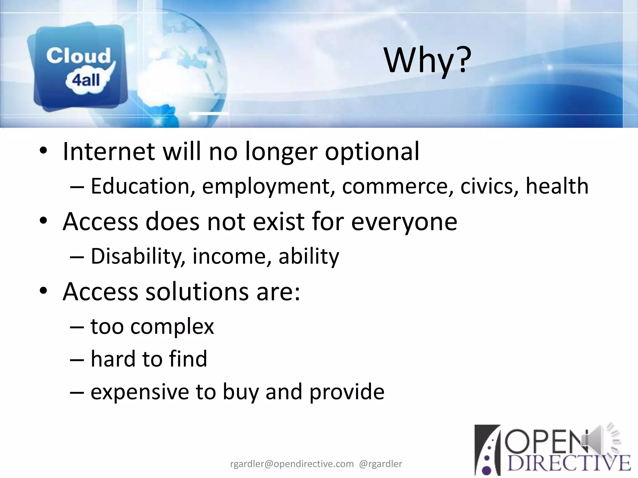 Why?

• Internet will no longer optional
  – Education, employment, commerce, civics, health
• Access does not exist for everyone
  – Disability, income, ability
• Access solutions are:
  – too complex
  – hard to find
  – expensive to buy and provide

                   rgardler@opendirective.com @rgardler
 