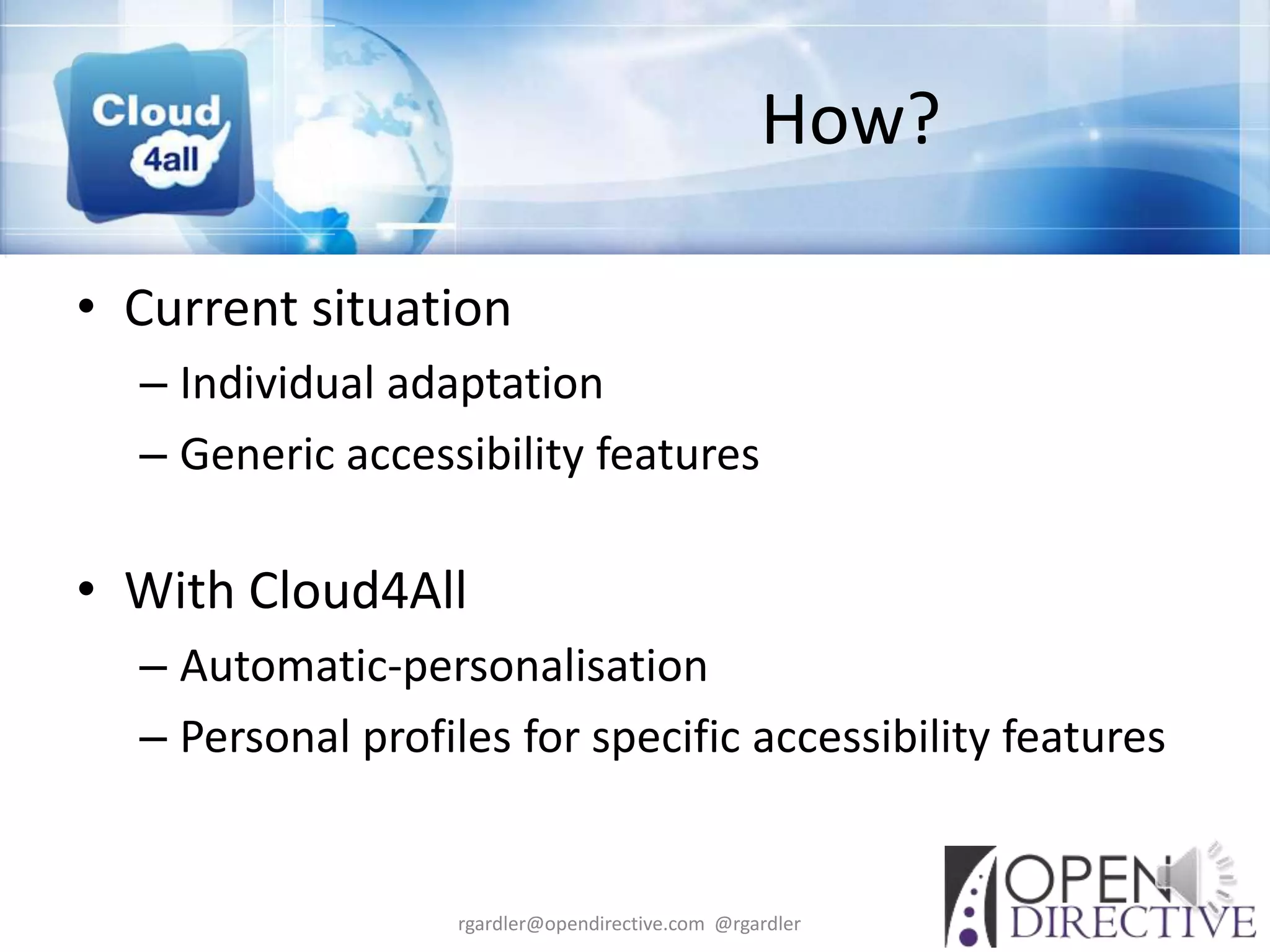 How?

• Current situation
  – Individual adaptation
  – Generic accessibility features

• With Cloud4All
  – Automatic-personalisation
  – Personal profiles for specific accessibility features


                   rgardler@opendirective.com @rgardler
 